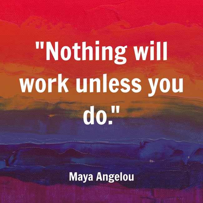Nothing will work unless you do. - Maya Angelou