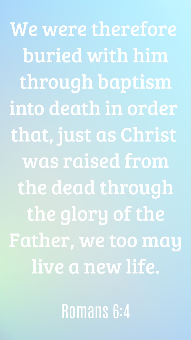  We were therefore buried with him through baptism into death in order that, just as Christ was raised from the dead through the glory of the Father, we too may live a new life.   - Romans 6:4 