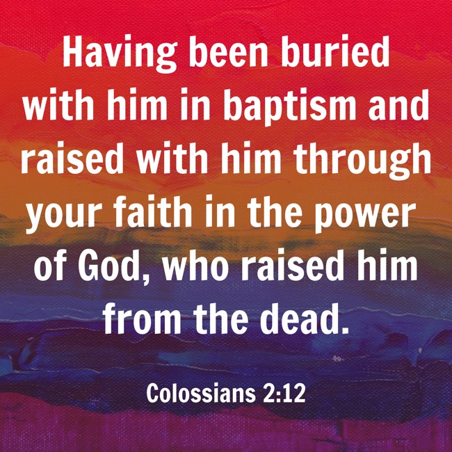  Having been buried with him in baptism and raised with him through your faith in the power of God, who raised him from the dead.   - Colossians 2:12 
