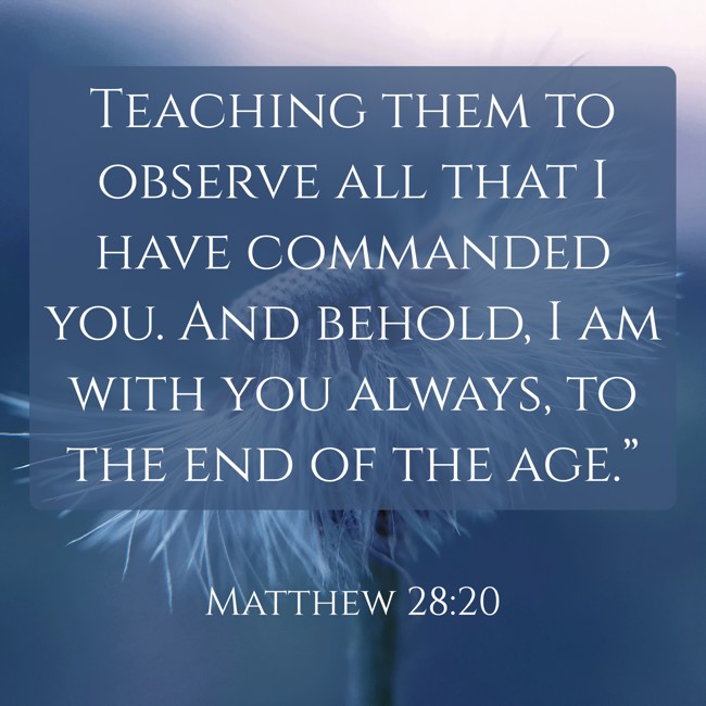  Teaching them to observe all that I have commanded you. And behold, I am with you always, to the end of the age.”   - Matthew 28:20 