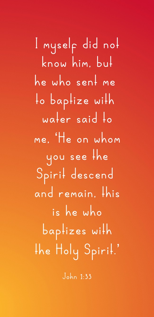  I myself did not know him, but he who sent me to baptize with water said to me, ‘He on whom you see the Spirit descend and remain, this is he who baptizes with the Holy Spirit.’   - John 1:33 