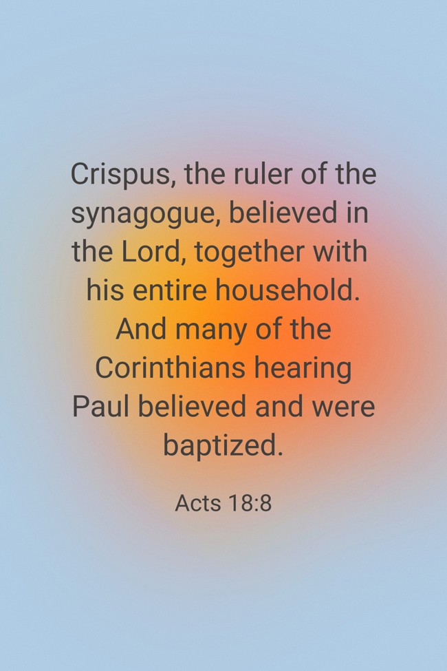  Crispus, the ruler of the synagogue, believed in the Lord, together with his entire household. And many of the Corinthians hearing Paul believed and were baptized.   - Acts 18:8 