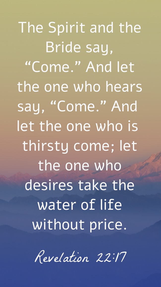  The Spirit and the Bride say, “Come.” And let the one who hears say, “Come.” And let the one who is thirsty come; let the one who desires take the water of life without price.   - Revelation 22:17 