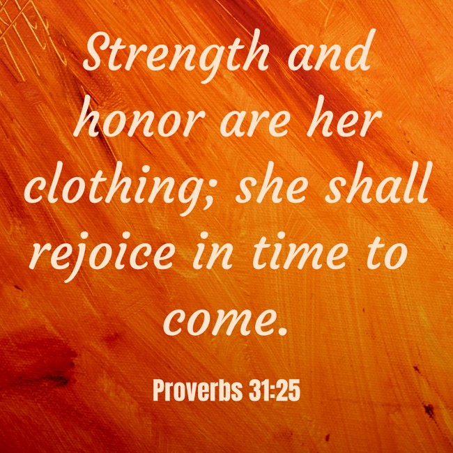 Strength and honor are her clothing; she shall rejoice in time to come. - Proverbs 31:25