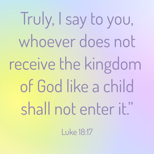  Truly, I say to you, whoever does not receive the kingdom of God like a child shall not enter it.”   - Luke 18:17 