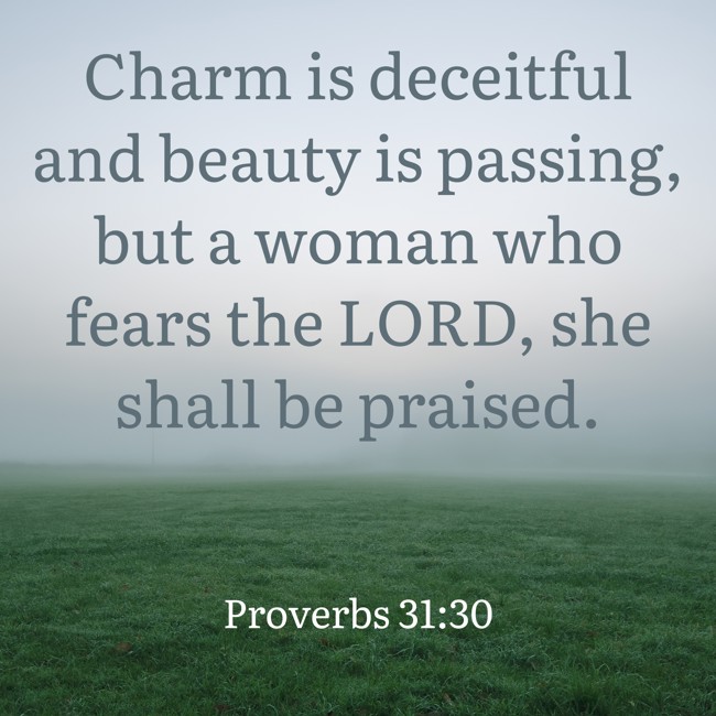 Charm is deceitful and beauty is passing, but a woman who fears the LORD, she shall be praised. - Proverbs 31:30