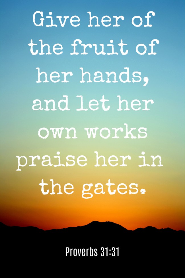 Give her of the fruit of her hands, and let her own works praise her in the gates. - Proverbs 31:31