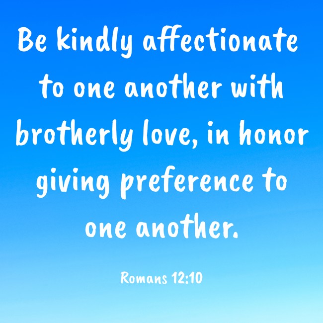 Be kindly affectionate to one another with brotherly love, in honor giving preference to one another. - Romans 12:10