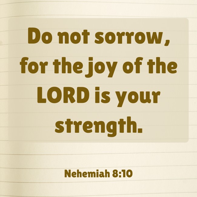 Do not sorrow, for the joy of the LORD is your strength. - Nehemiah 8:10