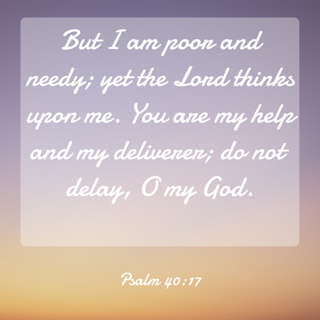 But I am poor and needy; yet the Lord thinks upon me. You are my help and my deliverer; do not delay, O my God. - Psalm 40:17