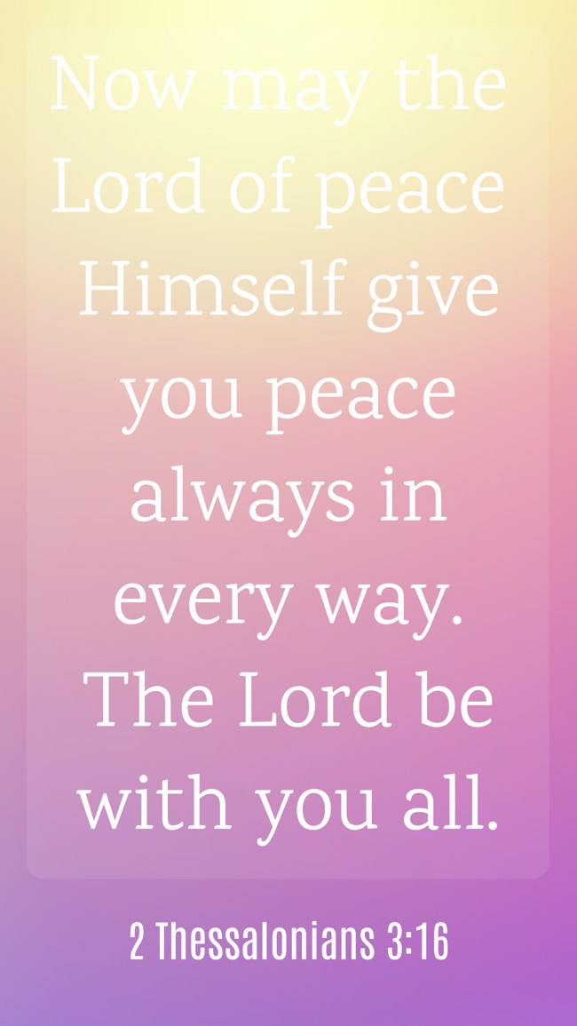 Now may the Lord of peace Himself give you peace always in every way. The Lord be with you all. - 2 Thessalonians 3:16