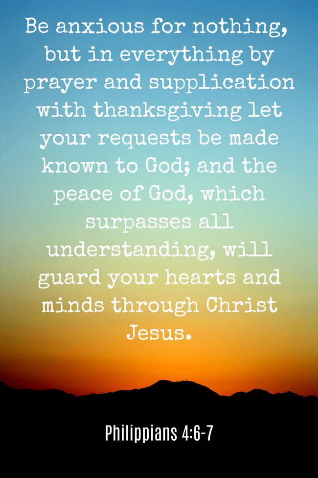 Be anxious for nothing, but in everything by prayer and supplication with thanksgiving let your requests be made known to God; and the peace of God, which surpasses all understanding, will guard your hearts and minds through Christ Jesus. - Philippians 4:6-7
