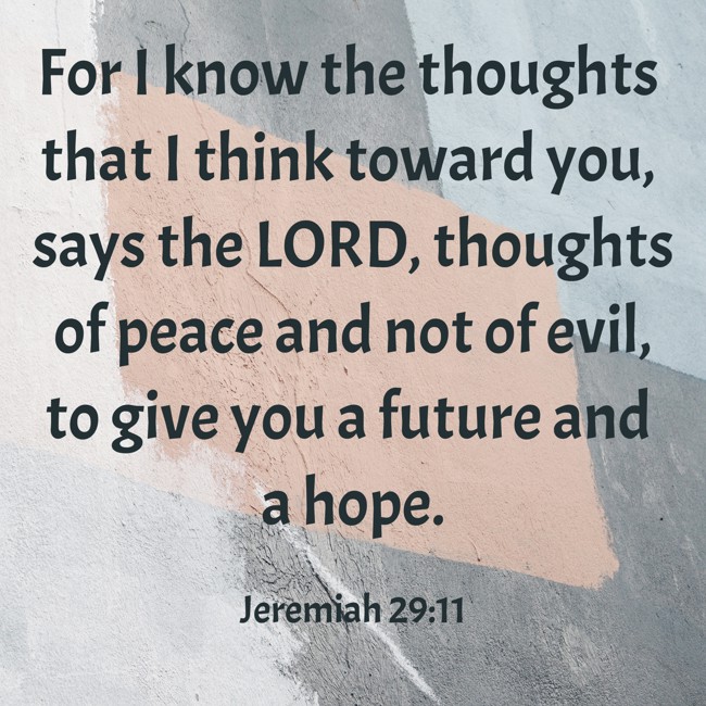 For I know the thoughts that I think toward you, says the LORD, thoughts of peace and not of evil, to give you a future and a hope. - Jeremiah 29:11