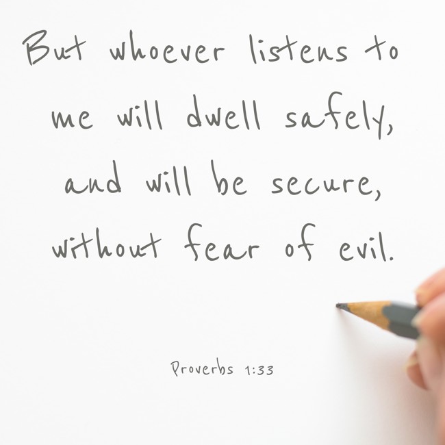 But whoever listens to me will dwell safely, and will be secure, without fear of evil. - Proverbs 1:33