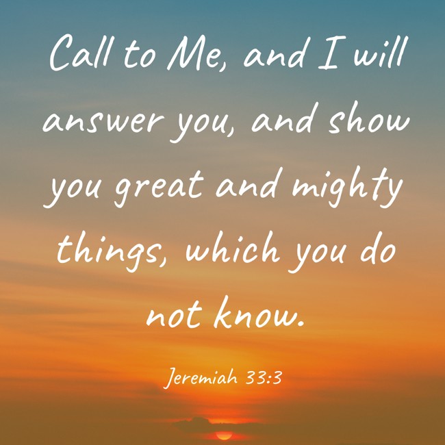 Call to Me, and I will answer you, and show you great and mighty things, which you do not know. - Jeremiah 33:3