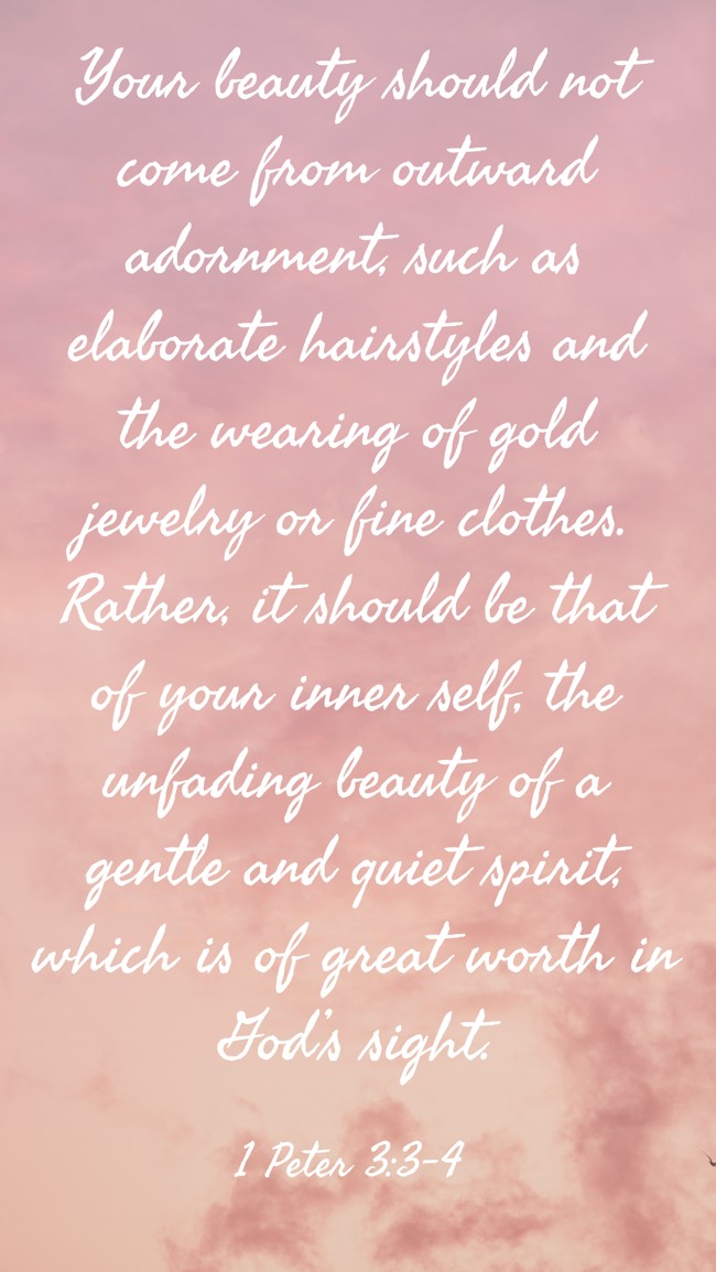 Your beauty should not come from outward adornment, such as elaborate hairstyles and the wearing of gold jewelry or fine clothes. Rather, it should be that of your inner self, the unfading beauty of a gentle and quiet spirit, which is of great worth in God’s sight. - 1 Peter 3:3-4