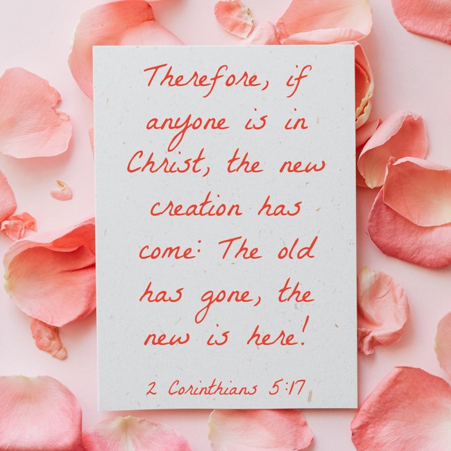 Therefore, if anyone is in Christ, the new creation has come: The old has gone, the new is here! - 2 Corinthians 5:17
