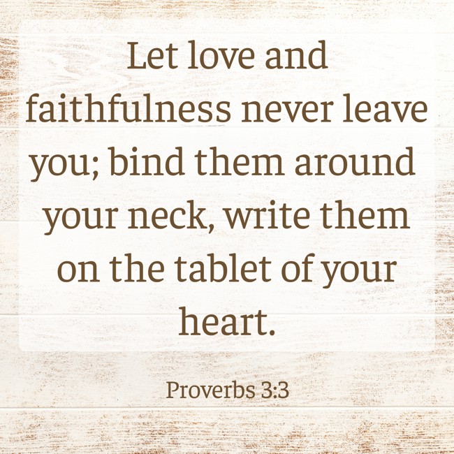 Let love and faithfulness never leave you; bind them around your neck, write them on the tablet of your heart. - Proverbs 3:3