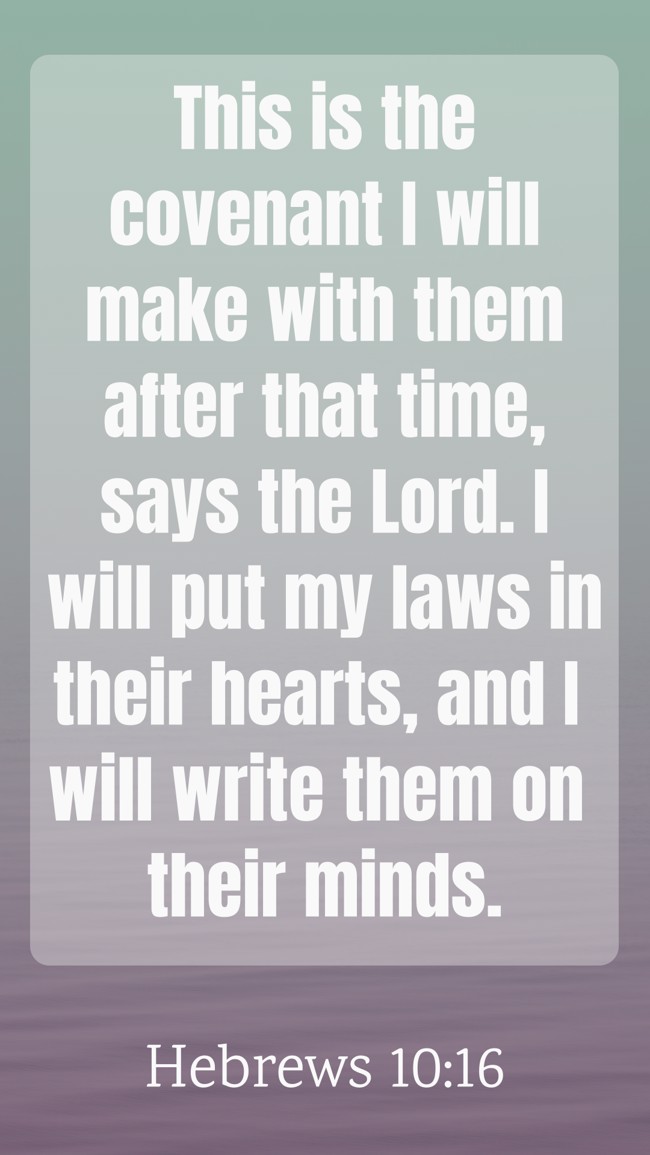 This is the covenant I will make with them after that time, says the Lord. I will put my laws in their hearts, and I will write them on their minds. - Hebrews 10:16