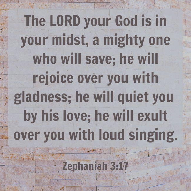 The LORD your God is in your midst, a mighty one who will save; he will rejoice over you with gladness; he will quiet you by his love; he will exult over you with loud singing. - Zephaniah 3:17