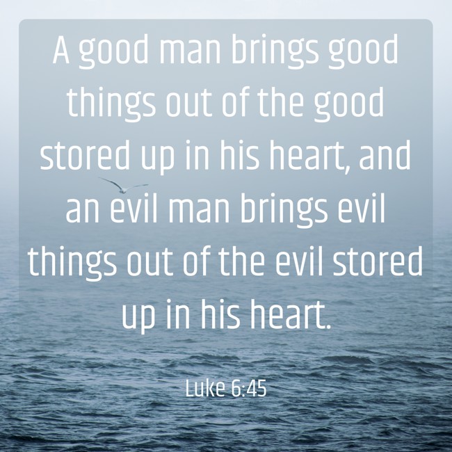 A good man brings good things out of the good stored up in his heart, and an evil man brings evil things out of the evil stored up in his heart. - Luke 6:45