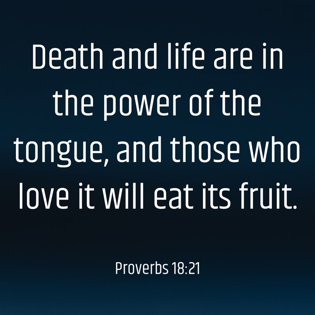  Death and life are in the power of the tongue, and those who love it will eat its fruit.   - Proverbs 18:21 