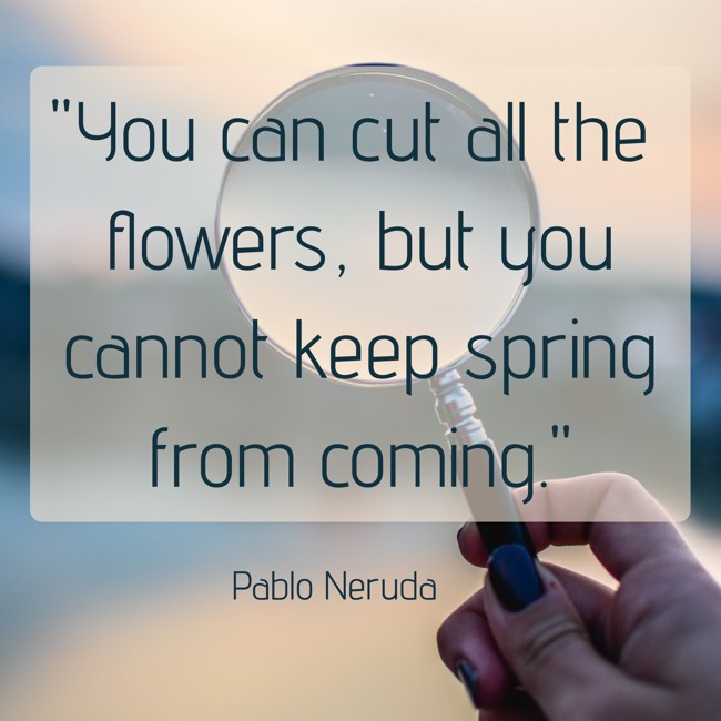  You can cut all the flowers, but you cannot keep spring from coming.   - Pablo Neruda 