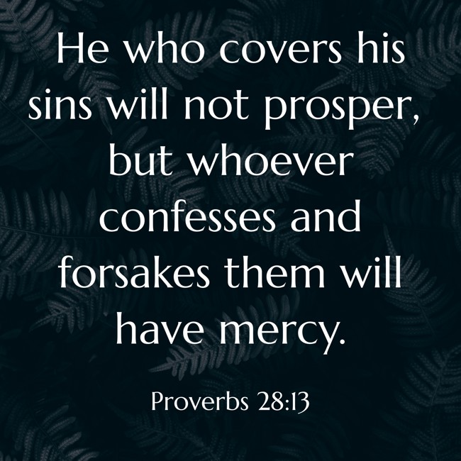 He who covers his sins will not prosper, but whoever confesses and forsakes them will have mercy. - Proverbs 28:13