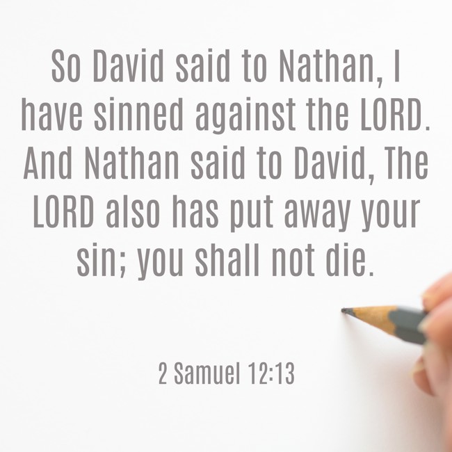 So David said to Nathan, I have sinned against the LORD. And Nathan said to David, The LORD also has put away your sin; you shall not die. - 2 Samuel 12:13
