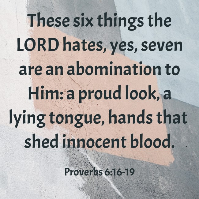 These six things the LORD hates, yes, seven are an abomination to Him: a proud look, a lying tongue, hands that shed innocent blood. - Proverbs 6:16-19
