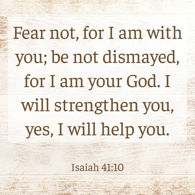 Fear not, for I am with you; be not dismayed, for I am your God. I will strengthen you, yes, I will help you. - Isaiah 41:10