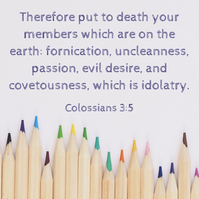 Therefore put to death your members which are on the earth: fornication, uncleanness, passion, evil desire, and covetousness, which is idolatry. - Colossians 3:5