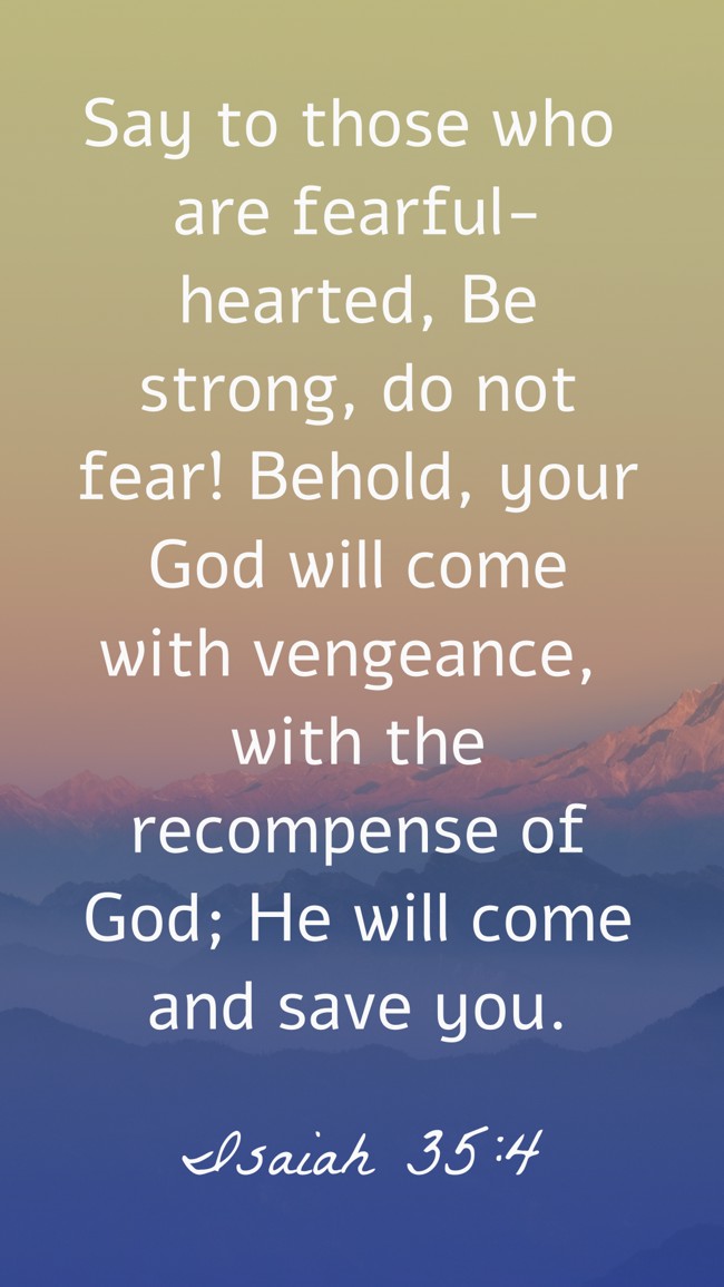 Say to those who are fearful-hearted, Be strong, do not fear! Behold, your God will come with vengeance, with the recompense of God; He will come and save you. - Isaiah 35:4