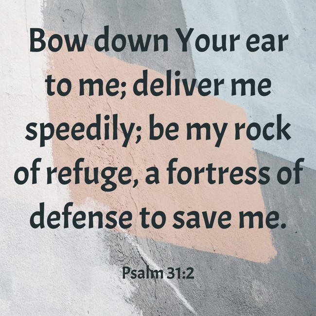 Bow down Your ear to me; deliver me speedily; be my rock of refuge, a fortress of defense to save me. - Psalm 31:2