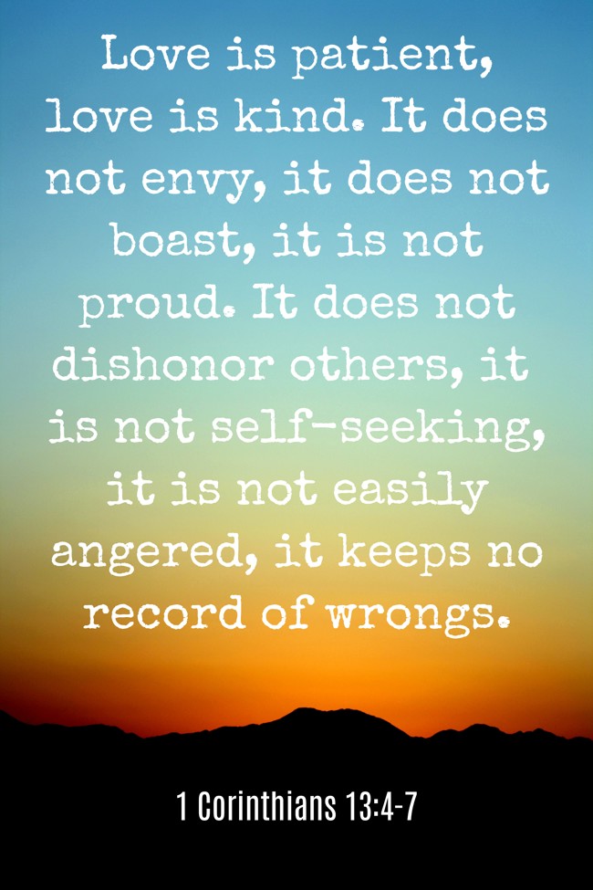 Love is patient, love is kind. It does not envy, it does not boast, it is not proud. It does not dishonor others, it is not self-seeking, it is not easily angered, it keeps no record of wrongs. - 1 Corinthians 13:4-7