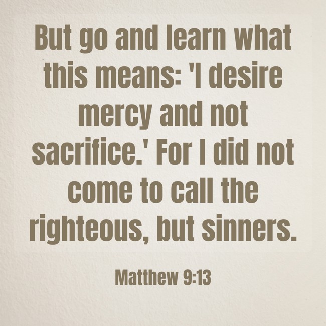But go and learn what this means: 'I desire mercy and not sacrifice.' For I did not come to call the righteous, but sinners. - Matthew 9:13
