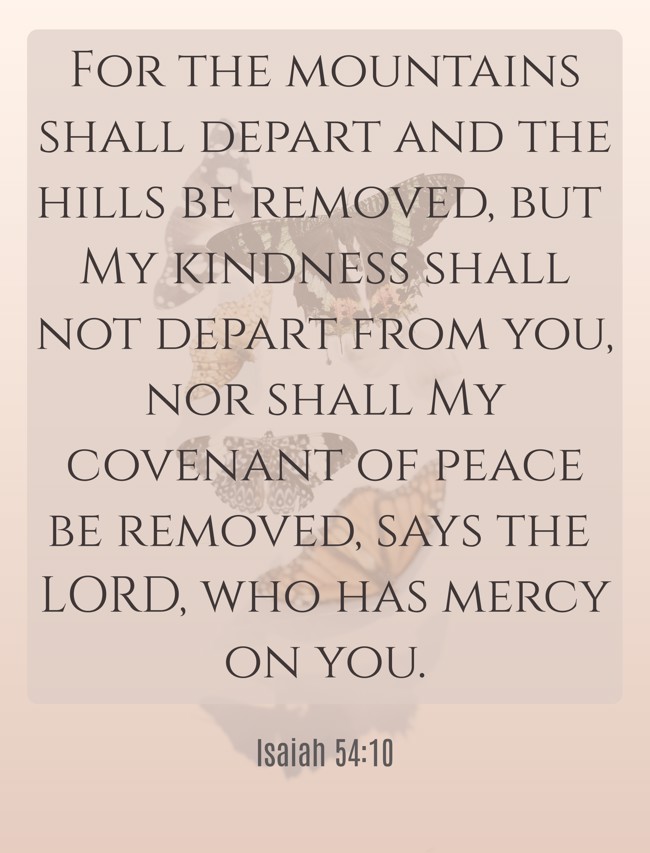 For the mountains shall depart and the hills be removed, but My kindness shall not depart from you, nor shall My covenant of peace be removed, says the LORD, who has mercy on you. - Isaiah 54:10