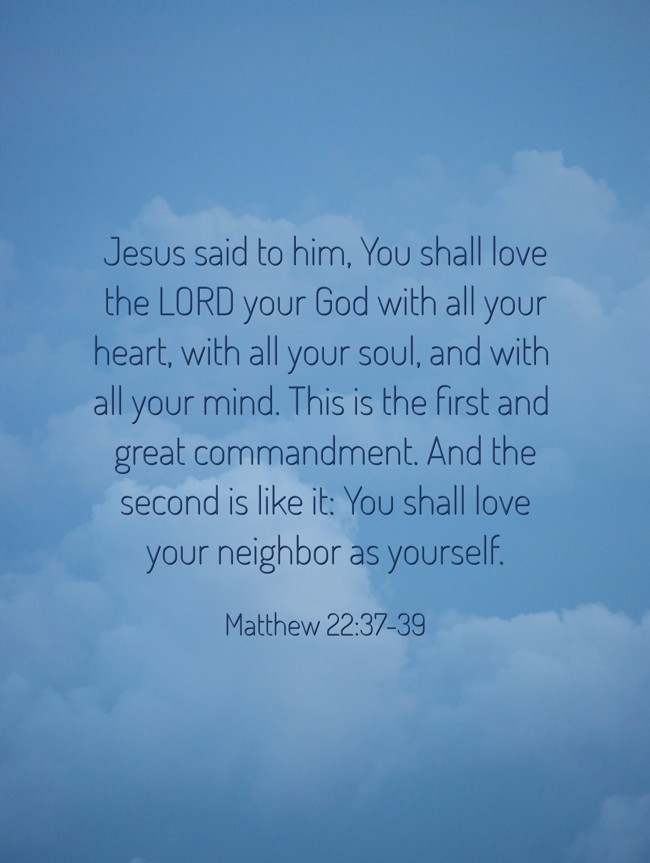 Jesus said to him, You shall love the LORD your God with all your heart, with all your soul, and with all your mind. This is the first and great commandment. And the second is like it: You shall love your neighbor as yourself. - Matthew 22:37-39