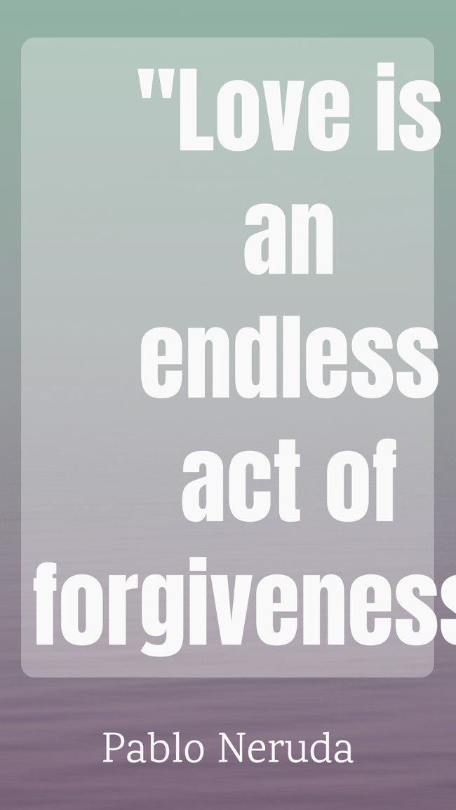 Love is an endless act of forgiveness. - Pablo Neruda