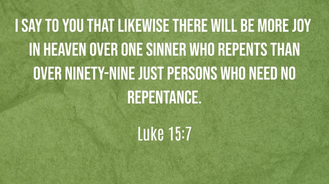I say to you that likewise there will be more joy in heaven over one sinner who repents than over ninety-nine just persons who need no repentance. - Luke 15:7