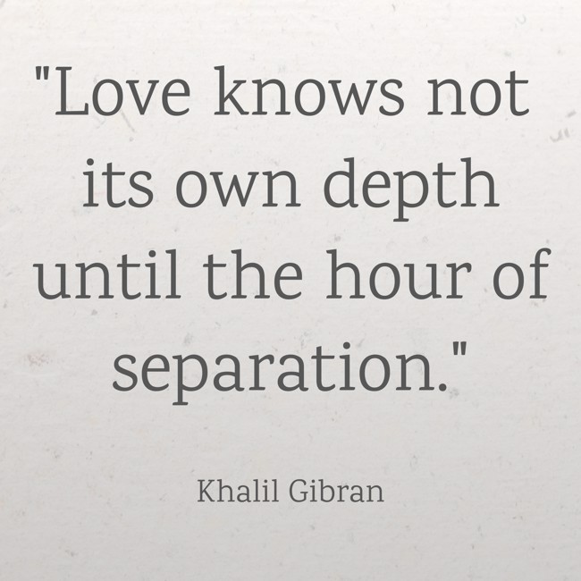 Love knows not its own depth until the hour of separation. - Khalil Gibran