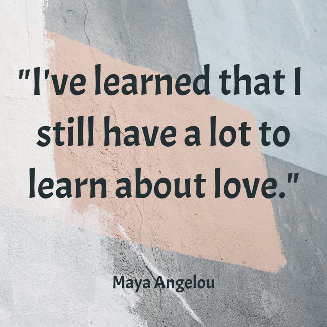 I've learned that I still have a lot to learn about love. - Maya Angelou