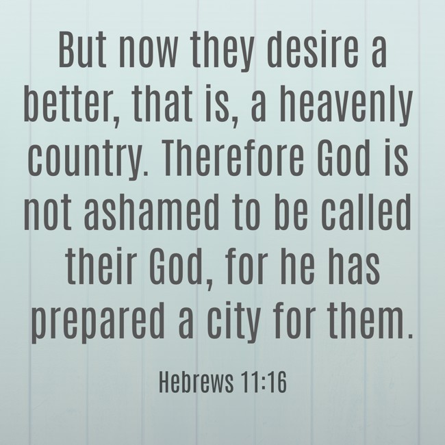 But now they desire a better, that is, a heavenly country. Therefore God is not ashamed to be called their God, for he has prepared a city for them. - Hebrews 11:16