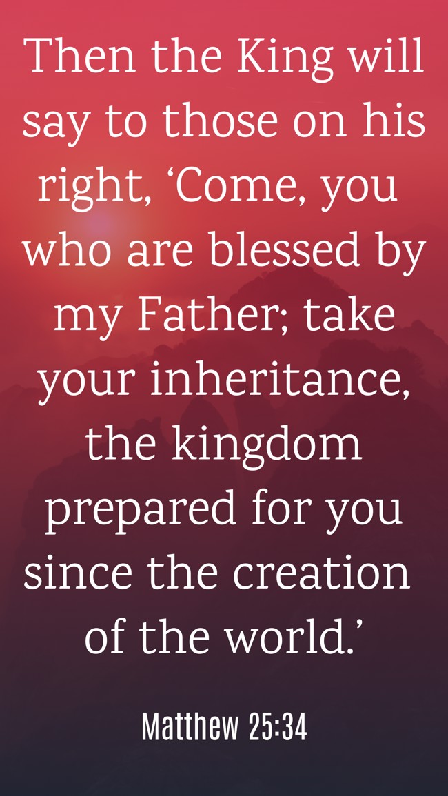 Then the King will say to those on his right, ‘Come, you who are blessed by my Father; take your inheritance, the kingdom prepared for you since the creation of the world.’ - Matthew 25:34