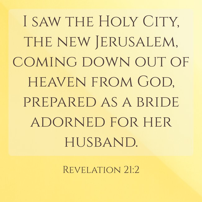 I saw the Holy City, the new Jerusalem, coming down out of heaven from God, prepared as a bride adorned for her husband. - Revelation 21:2