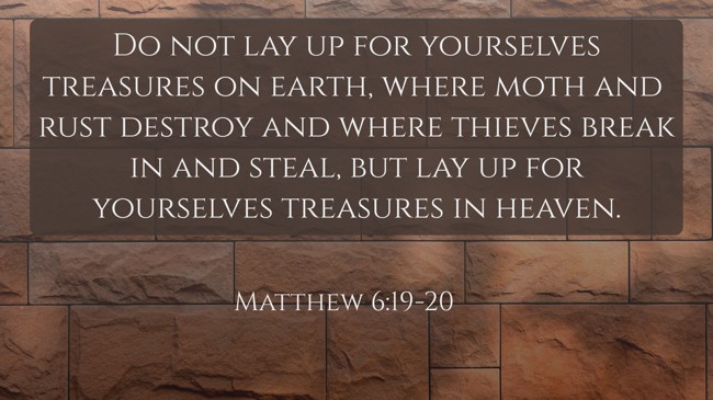 Do not lay up for yourselves treasures on earth, where moth and rust destroy and where thieves break in and steal, but lay up for yourselves treasures in heaven. - Matthew 6:19-20