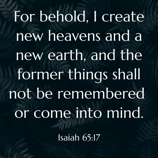For behold, I create new heavens and a new earth, and the former things shall not be remembered or come into mind. - Isaiah 65:17