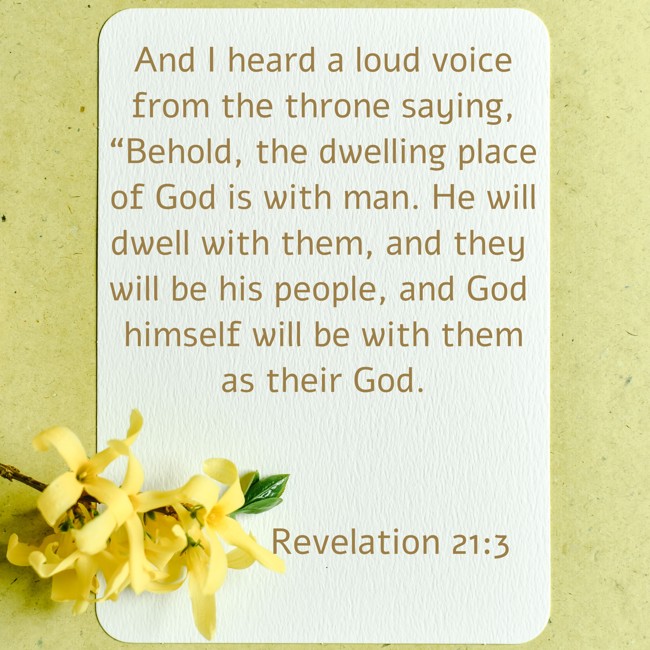 And I heard a loud voice from the throne saying, “Behold, the dwelling place of God is with man. He will dwell with them, and they will be his people, and God himself will be with them as their God. - Revelation 21:3