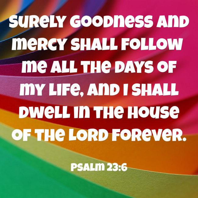 Surely goodness and mercy shall follow me all the days of my life, and I shall dwell in the house of the LORD forever. - Psalm 23:6