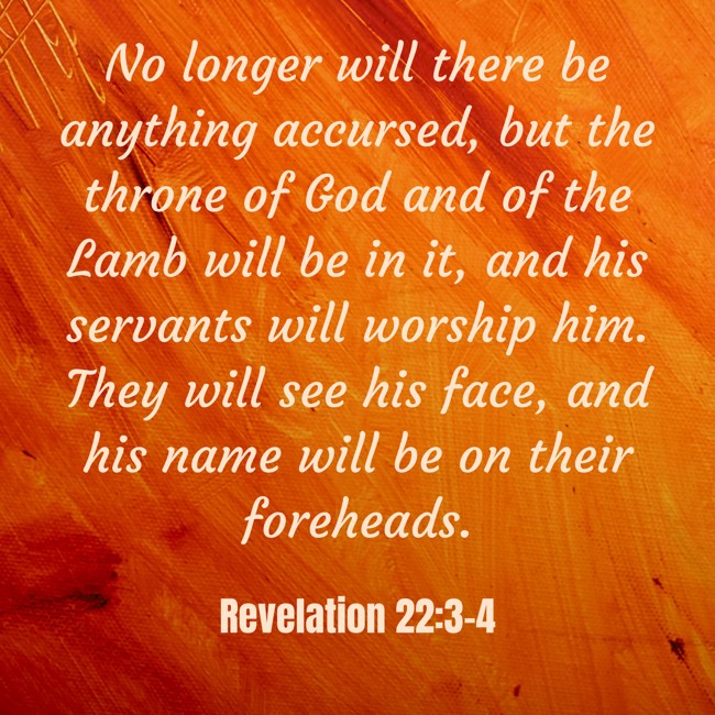 No longer will there be anything accursed, but the throne of God and of the Lamb will be in it, and his servants will worship him. They will see his face, and his name will be on their foreheads. - Revelation 22:3-4